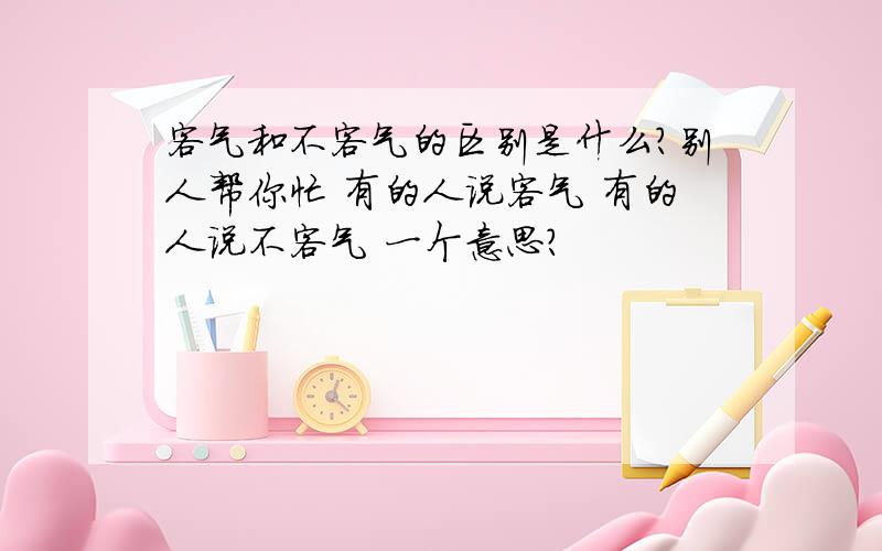 客气和不客气的区别是什么?别人帮你忙 有的人说客气 有的人说不客气 一个意思?