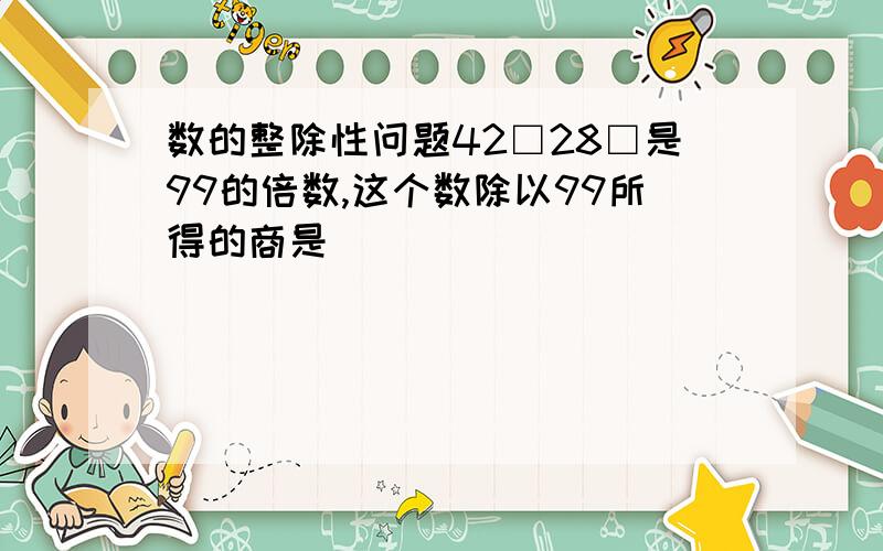 数的整除性问题42□28□是99的倍数,这个数除以99所得的商是＿．