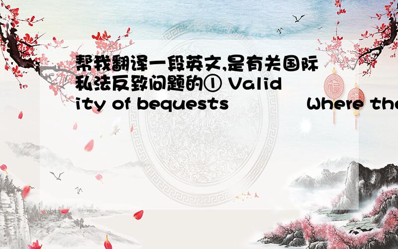 帮我翻译一段英文,是有关国际私法反致问题的① Validity of bequests             Where the essential validity of a will or interstate succession to movables is determinable by the law of a foreign country, the view that would be take