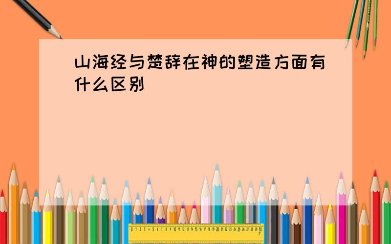 山海经与楚辞在神的塑造方面有什么区别