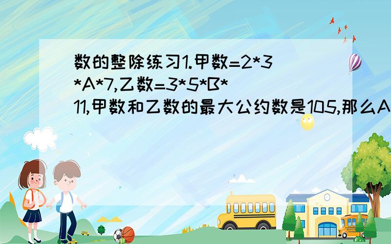 数的整除练习1.甲数=2*3*A*7,乙数=3*5*B*11,甲数和乙数的最大公约数是105,那么A=（）,B=（）2.质数a和b的和是5的倍数,且a比b小4,这两个质数分别是（）和（）