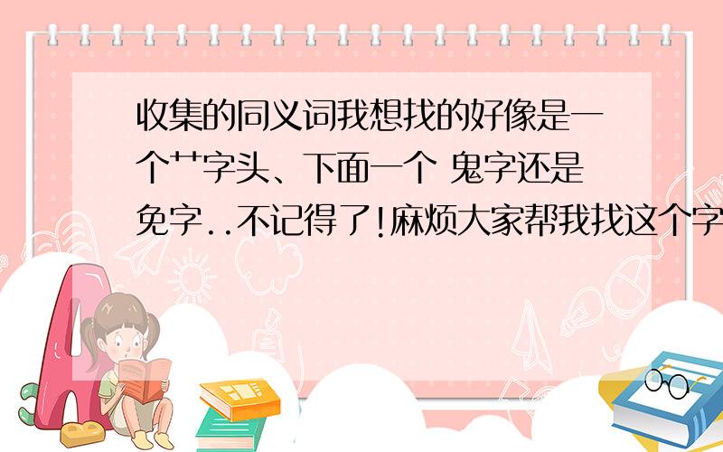 收集的同义词我想找的好像是一个艹字头、下面一个 鬼字还是免字..不记得了!麻烦大家帮我找这个字~谢谢!把读音打出来给我!