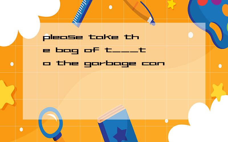 please take the bag of t___to the garbage can