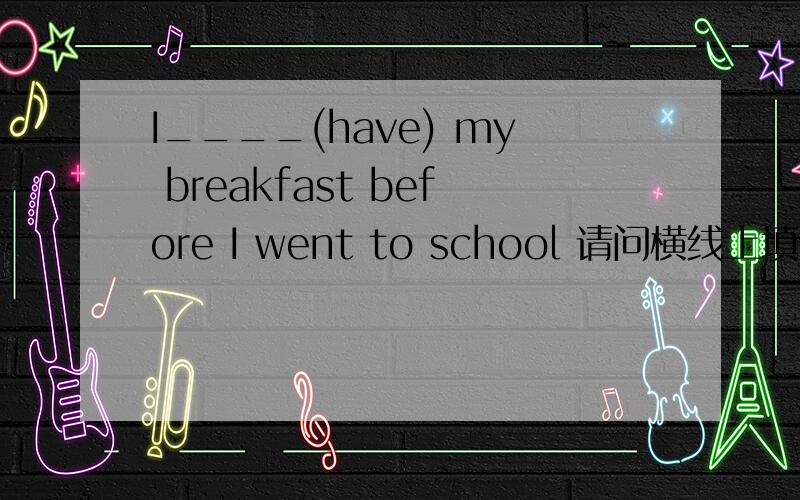 I____(have) my breakfast before I went to school 请问横线上填什么