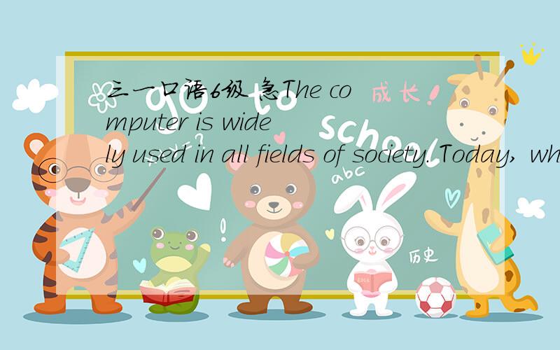 三一口语6级 急The computer is widely used in all fields of society. Today, wherever you go, you will find computers being used. For example, computers are used in universities, large corporations, and small offices, etc. It has even entered the