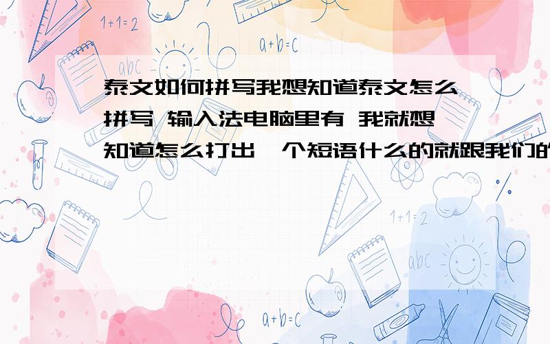 泰文如何拼写我想知道泰文怎么拼写 输入法电脑里有 我就想知道怎么打出一个短语什么的就跟我们的拼音是一样的 几个英文字母就可以打出一个字来谁有这方面的教程只要发给我