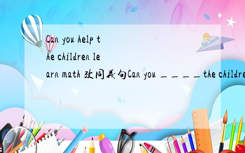 Can you help the children learn math 改同义句Can you ____the children ____math?