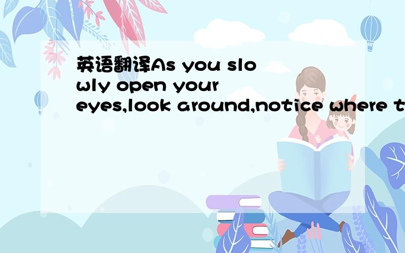 英语翻译As you slowly open your eyes,look around,notice where the light comes into your room;listen carefully,see if there are new sounds you can recognize;feel with your body and spirit,and see if you can sense the freshness in the air.Yes,yes,y