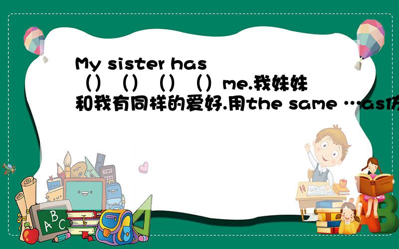 My sister has （）（）（）（）me.我妹妹和我有同样的爱好.用the same …as仿写.