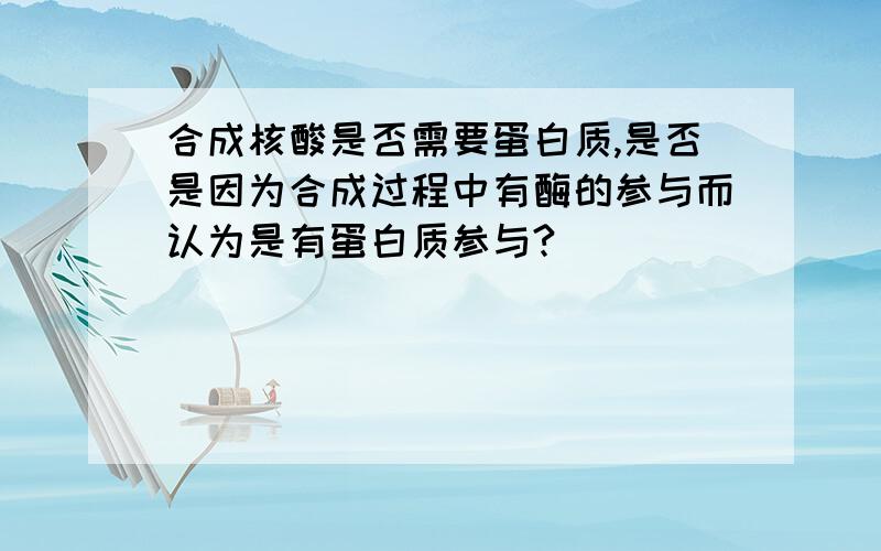 合成核酸是否需要蛋白质,是否是因为合成过程中有酶的参与而认为是有蛋白质参与?