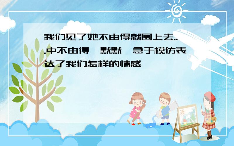 我们见了她不由得就围上去...中不由得,默默,急于模仿表达了我们怎样的情感