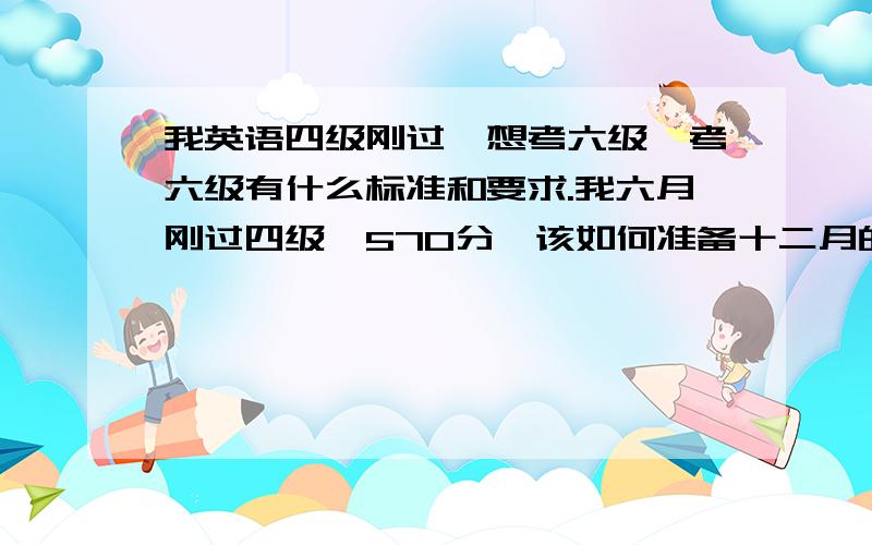 我英语四级刚过,想考六级,考六级有什么标准和要求.我六月刚过四级,570分,该如何准备十二月的六级?如果直接考的话有无希望过?