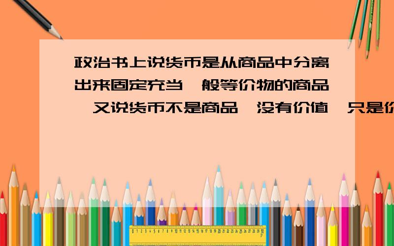 政治书上说货币是从商品中分离出来固定充当一般等价物的商品,又说货币不是商品,没有价值,只是价值的符号,这不自相矛盾吗?