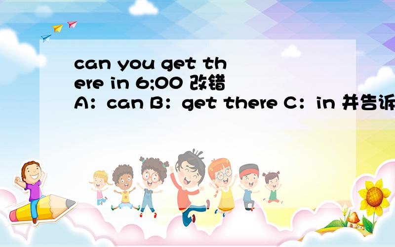 can you get there in 6;00 改错A：can B：get there C：in 并告诉改成什么