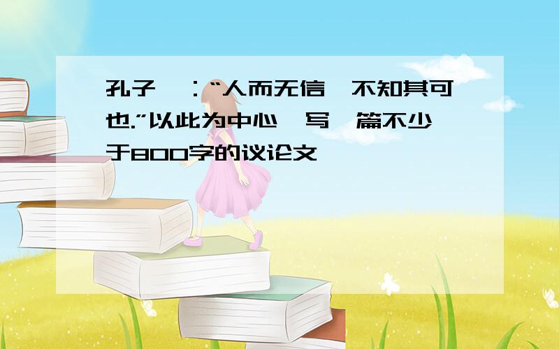 孔子曰：“人而无信,不知其可也.”以此为中心,写一篇不少于800字的议论文