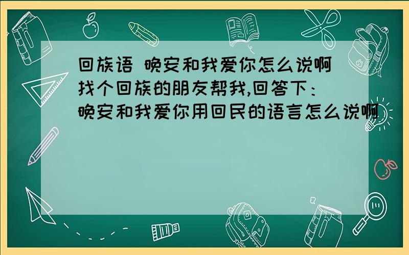 回族语 晚安和我爱你怎么说啊找个回族的朋友帮我,回答下：晚安和我爱你用回民的语言怎么说啊