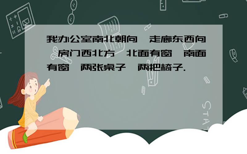 我办公室南北朝向,走廊东西向,房门西北方,北面有窗,南面有窗,两张桌子,两把椅子.