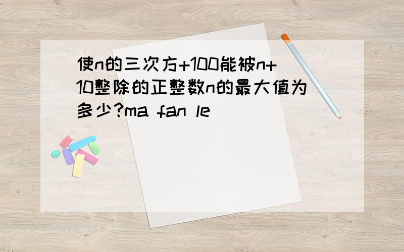 使n的三次方+100能被n+10整除的正整数n的最大值为多少?ma fan le