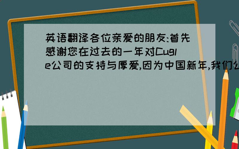 英语翻译各位亲爱的朋友:首先感谢您在过去的一年对Cugle公司的支持与厚爱,因为中国新年,我们公司将从12/31/2010-1/10/2011放假,1/11/2011正式开工.在新的一年,我们会带着更最优质产品和服务回到