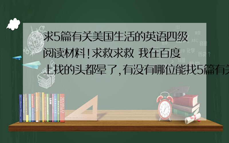 求5篇有关美国生活的英语四级阅读材料!求救求救 我在百度上找的头都晕了,有没有哪位能找5篇有关美国生活的英语四级阅读材料,有翻译最好.或者是A级的5篇 也是要有关美国生活的