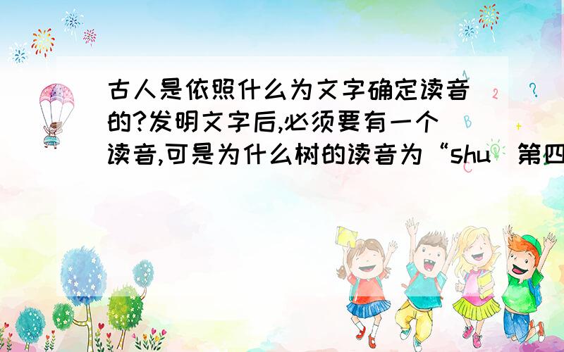 古人是依照什么为文字确定读音的?发明文字后,必须要有一个读音,可是为什么树的读音为“shu（第四声）”花的读音为“hua（第一声）”,花也可以变调为“hua（第2、3、4声）”,树也可以.况