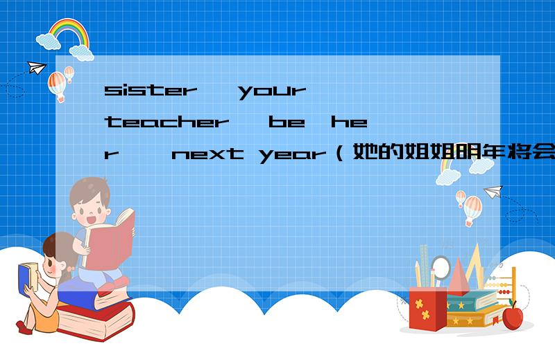 sister, your, teacher ,be,her , next year（她的姐姐明年将会成为你的老师） 连词成句 改为否定句 改为sister, your, teacher ,be,her , next year（她的姐姐明年将会成为你的老师）连词成句改为否定句改为一