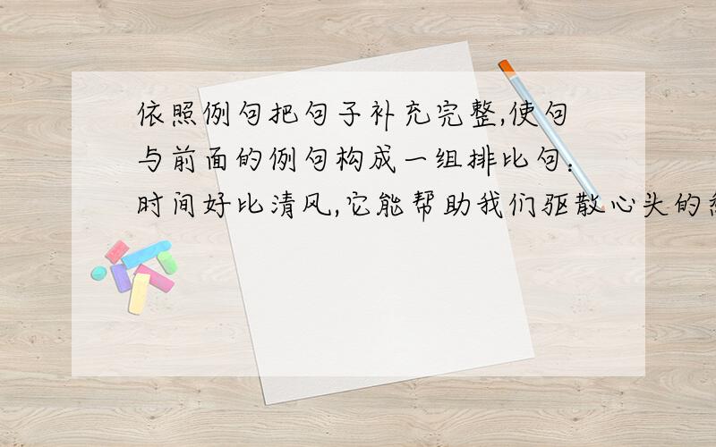 依照例句把句子补充完整,使句与前面的例句构成一组排比句：时间好比清风,它能帮助我们驱散心头的愁去；时间如同细雨,它能帮助我们洗去心灵的杂质；时间( ),它能( )；时间( ).最后一句