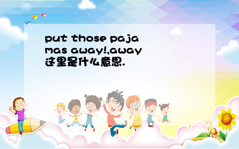 put those pajamas away!,away这里是什么意思.