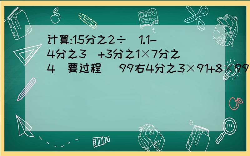 计算:15分之2÷(1.1-4分之3)+3分之1×7分之4(要过程） 99右4分之3×91+8×99右4分之3+99.