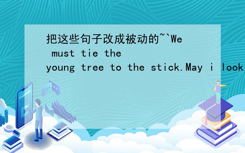 把这些句子改成被动的~`We must tie the young tree to the stick.May i look after the baby at home.