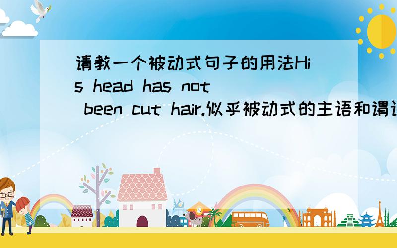 请教一个被动式句子的用法His head has not been cut hair.似乎被动式的主语和谓语要有动宾关系,这句不符合?