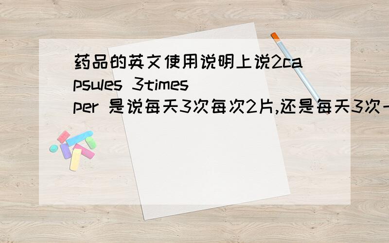 药品的英文使用说明上说2capsules 3times per 是说每天3次每次2片,还是每天3次一共2片?请确切知道的朋友回答,