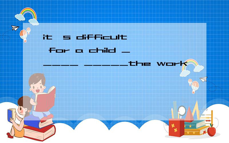 it's difficult for a child _____ _____the work