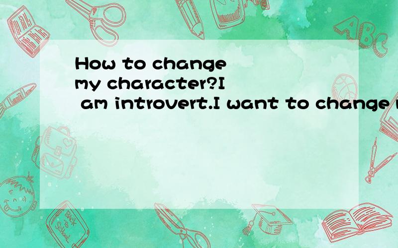 How to change my character?I am introvert.I want to change my character.I want to be more outgoing.I want to make many friends and let my life happier.But I think it is very difficult to change my character.I'm always in silence when I'm in my office