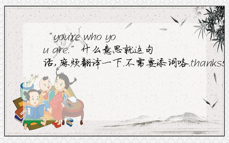 “you're who you are.”什么意思就这句话,麻烦翻译一下.不需要添词咯.thanks!