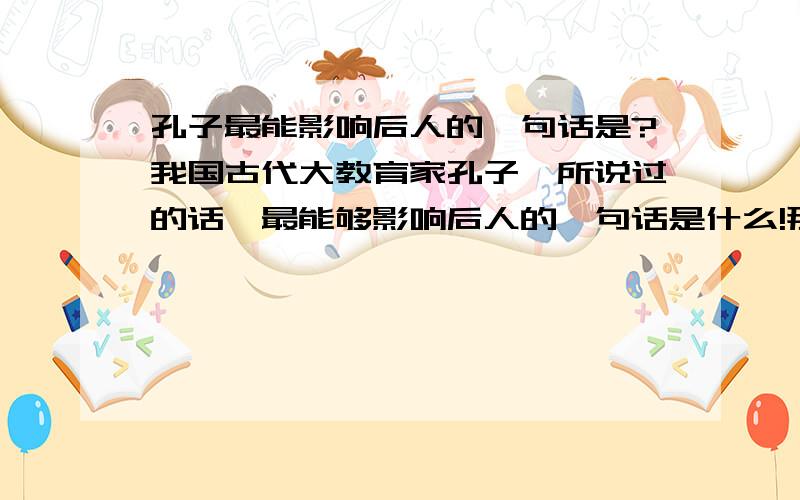 孔子最能影响后人的一句话是?我国古代大教育家孔子,所说过的话,最能够影响后人的一句话是什么!那位知道给在下指明一下,我在此谢啦!