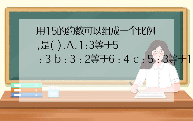 用15的约数可以组成一个比例,是( ).A.1:3等于5：3 b：3：2等于6：4 c：5：3等于15：9 d：1：3等于5：15