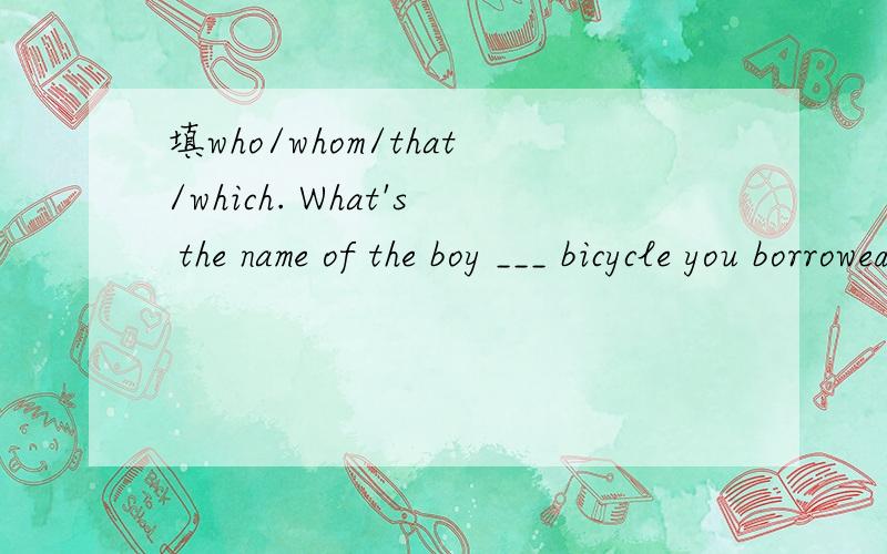 填who/whom/that/which. What's the name of the boy ___ bicycle you borrowed?I don‘t know the man to ———— I spokeon the phone just now.