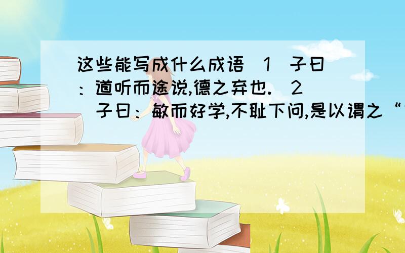 这些能写成什么成语(1）子曰：道听而途说,德之弃也.（2）子曰：敏而好学,不耻下问,是以谓之“文”也一定要正确!一定!