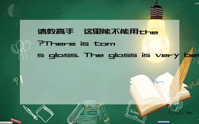 请教高手,这里能不能用the?There is tom's glass. The glass is very beautiful.  这里的定冠词the,用的对吗?　这个the是指代'汤母的'　还是指　glass?还是限定作用?