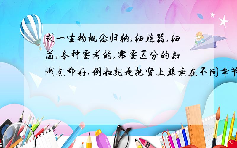 求一生物概念归纳,细胞器,细菌,各种要考的,需要区分的知识点都好,例如就是把肾上腺素在不同章节的性质都归纳到一起.比如哪些是原核,哪些是真核,某某细菌有什么性质啊,等等,要全面的.