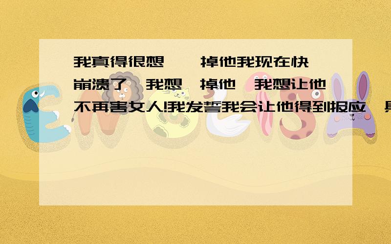 我真得很想 阉 掉他我现在快崩溃了,我想阉掉他,我想让他不再害女人!我发誓我会让他得到报应,具体我想阉掉他的原因,我不想说也!你们想想能让女人有这种变态想法的,就知道肯定很严重!我