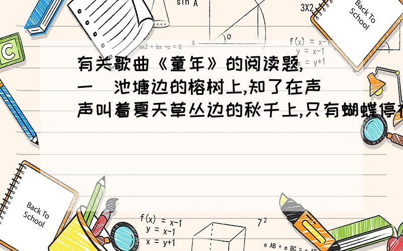 有关歌曲《童年》的阅读题,（一）池塘边的榕树上,知了在声声叫着夏天草丛边的秋千上,只有蝴蝶停在上面黑板上老师的粉笔还在拼命叽叽喳喳写个不停等待着下课等待着放学等待游戏的童