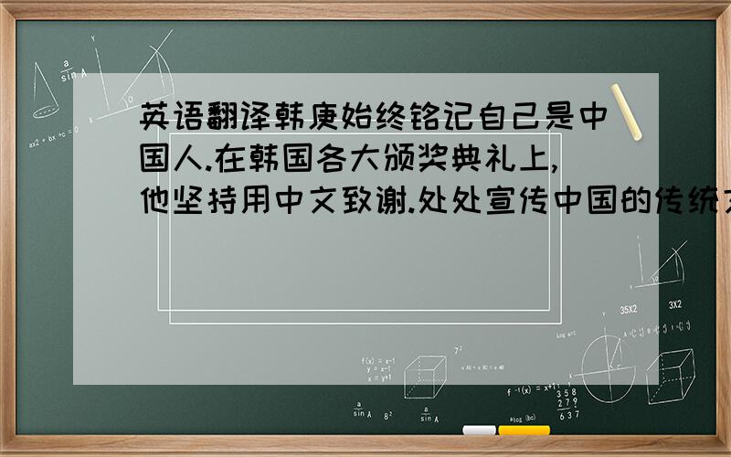 英语翻译韩庚始终铭记自己是中国人.在韩国各大颁奖典礼上,他坚持用中文致谢.处处宣传中国的传统文化,从民族舞到汉字,从饺子到风景名胜,以及中国功夫等.让更多韩国人了解中国文化.正