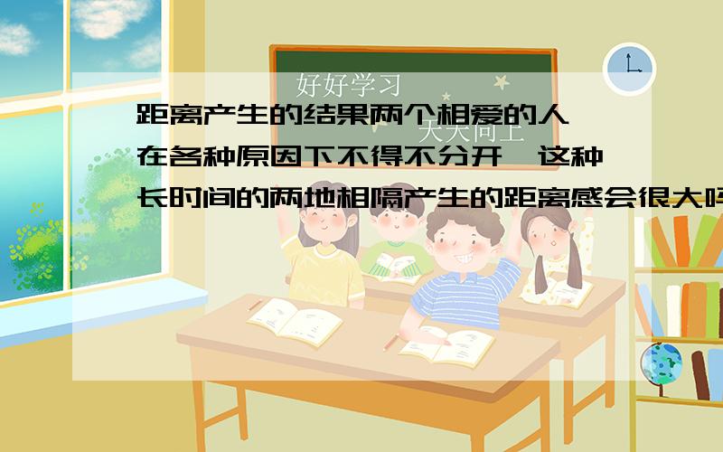 距离产生的结果两个相爱的人,在各种原因下不得不分开,这种长时间的两地相隔产生的距离感会很大吗,会慢慢成为陌生人吗?