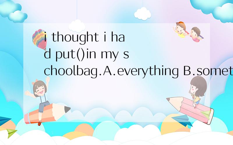 i thought i had put()in my schoolbag.A.everything B.something C.angthing D.nothingJust a minute,Tom.Is this the report you need to hand in today?Oh,tes,Mum.I thought I had put()in my schoolbag.thank you.