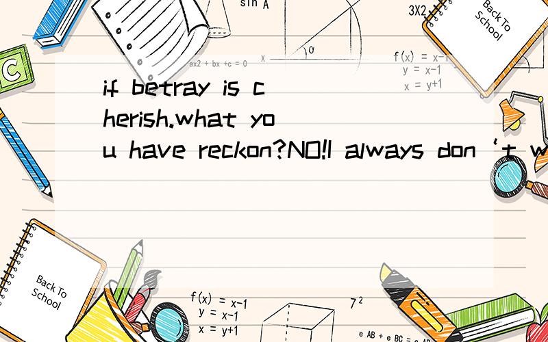 if betray is cherish.what you have reckon?NO!I always don‘t would betray you!Then is my fau...if betray is cherish.what you have reckon?NO!I always don‘t would betray you!Then is my fault.but would gave me one‘s chance!thanks.