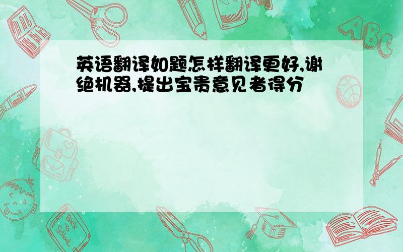 英语翻译如题怎样翻译更好,谢绝机器,提出宝贵意见者得分