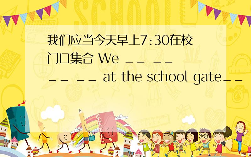 我们应当今天早上7:30在校门口集合 We __ __ __ __ at the school gate__ __ __ __