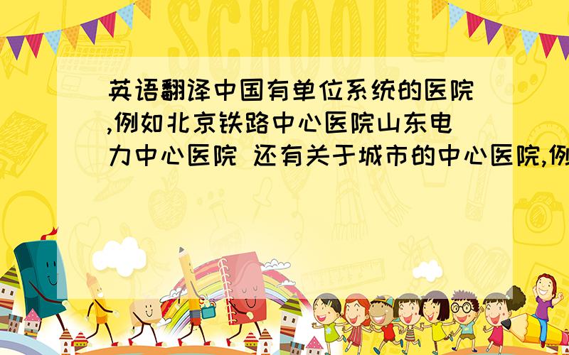 英语翻译中国有单位系统的医院,例如北京铁路中心医院山东电力中心医院 还有关于城市的中心医院,例如济南市中心医院这几个医院如何翻译成英文呢?